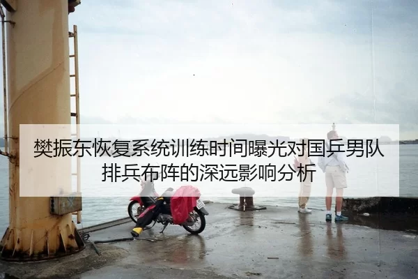 樊振东恢复系统训练时间曝光对国乒男队排兵布阵的深远影响分析