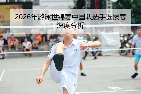 2026年游泳世锦赛中国队选手选拔赛深度分析