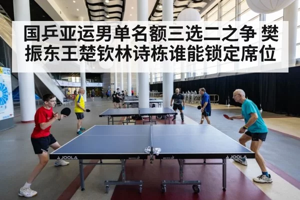 国乒亚运男单名额三选二之争 樊振东王楚钦林诗栋谁能锁定席位